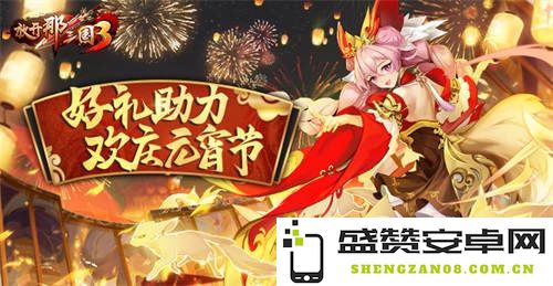 《放开那三国3》春节活动丰厚礼包为元宵节庆典助力，共同欢庆这一佳节